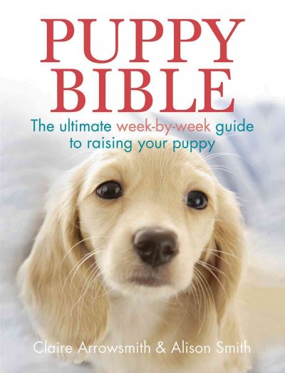 Puppy bible : the ultimate week-by-week guide to raising your puppy / Claire Arrowsmith & Alison Smith.