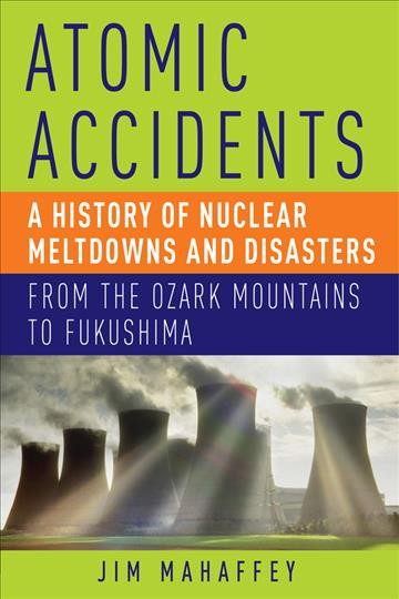 Atomic accidents : a history of nuclear meltdowns and disasters : from the Ozark Mountains to Fukushima / James Mahaffey.