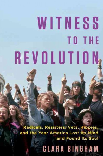 Witness to the revolution : radicals, resisters, vets, hippies, and the year America lost its mind and found its soul / Clara Bingham.