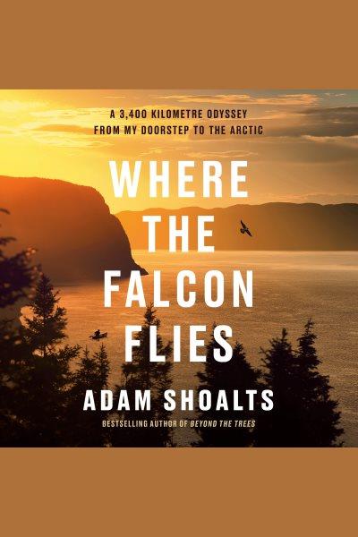 Where the Falcon Flies : A 3,400 Kilometre Odyssey From My Doorstep to the Arctic / Adam Shoalts.